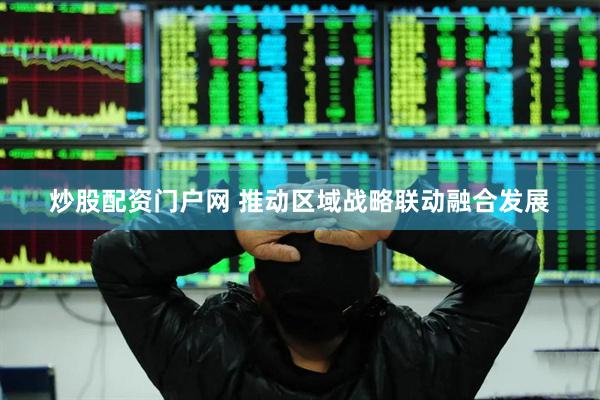 炒股配资门户网 推动区域战略联动融合发展