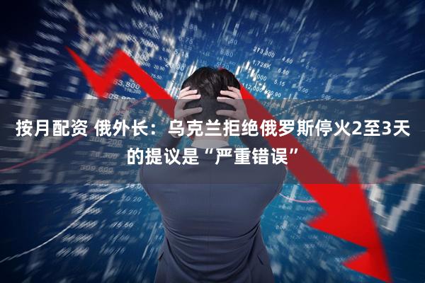 按月配资 俄外长：乌克兰拒绝俄罗斯停火2至3天的提议是“严重错误”
