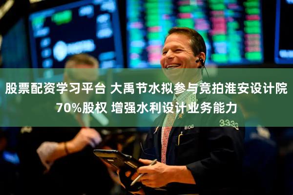股票配资学习平台 大禹节水拟参与竞拍淮安设计院70%股权 增强水利设计业务能力