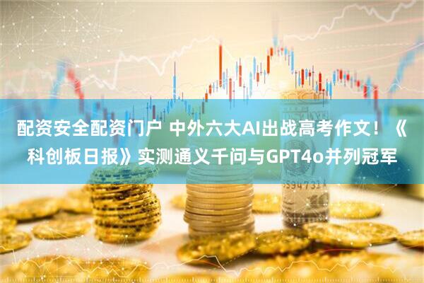 配资安全配资门户 中外六大AI出战高考作文！《科创板日报》实测通义千问与GPT4o并列冠军