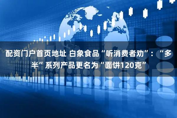 配资门户首页地址 白象食品“听消费者劝”：“多半”系列产品更名为“面饼120克”