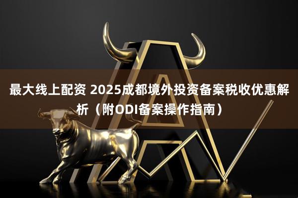 最大线上配资 2025成都境外投资备案税收优惠解析（附ODI备案操作指南）