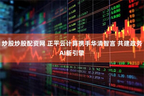 炒股炒股配资网 正平云计算携手华清智言 共建政务AI新引擎
