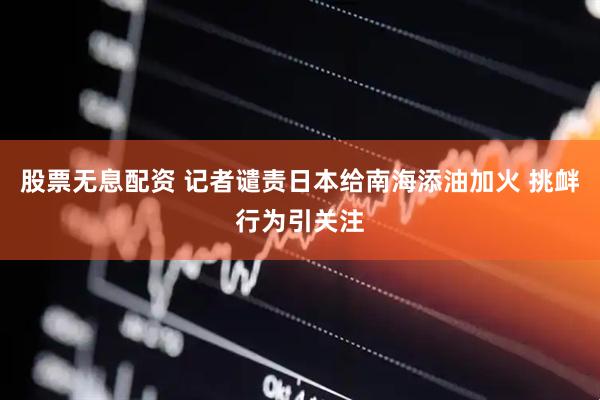 股票无息配资 记者谴责日本给南海添油加火 挑衅行为引关注