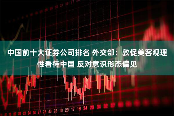 中国前十大证券公司排名 外交部：敦促美客观理性看待中国 反对意识形态偏见