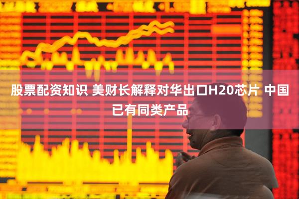 股票配资知识 美财长解释对华出口H20芯片 中国已有同类产品