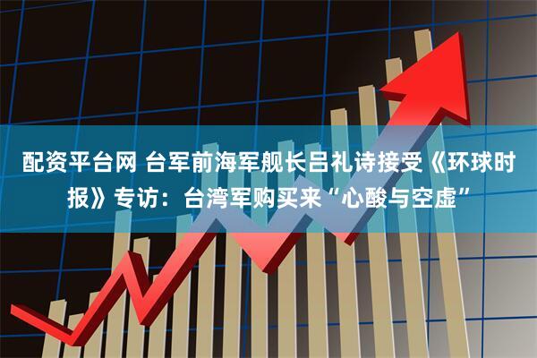 配资平台网 台军前海军舰长吕礼诗接受《环球时报》专访：台湾军购买来“心酸与空虚”