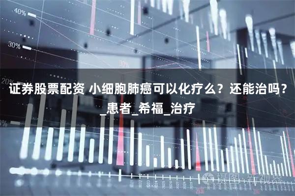证券股票配资 小细胞肺癌可以化疗么？还能治吗？_患者_希福_治疗