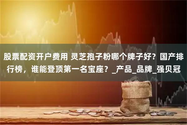 股票配资开户费用 灵芝孢子粉哪个牌子好？国产排行榜，谁能登顶第一名宝座？_产品_品牌_强贝冠