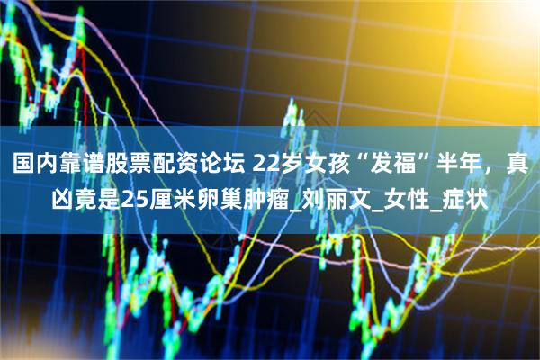 国内靠谱股票配资论坛 22岁女孩“发福”半年，真凶竟是25厘米卵巢肿瘤_刘丽文_女性_症状