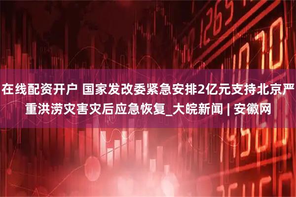 在线配资开户 国家发改委紧急安排2亿元支持北京严重洪涝灾害灾后应急恢复_大皖新闻 | 安徽网