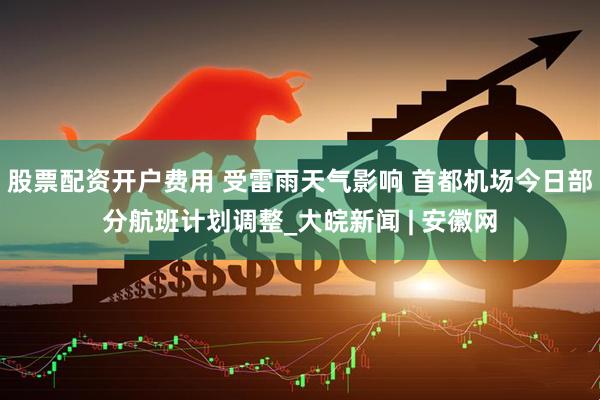 股票配资开户费用 受雷雨天气影响 首都机场今日部分航班计划调整_大皖新闻 | 安徽网