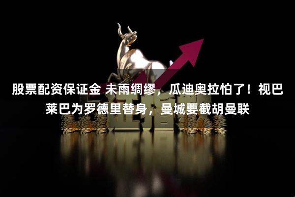 股票配资保证金 未雨绸缪，瓜迪奥拉怕了！视巴莱巴为罗德里替身，曼城要截胡曼联