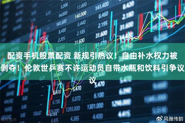 配资手机股票配资 新规引热议！自由补水权力被剥夺！伦敦世乒赛不许运动员自带水瓶和饮料引争议