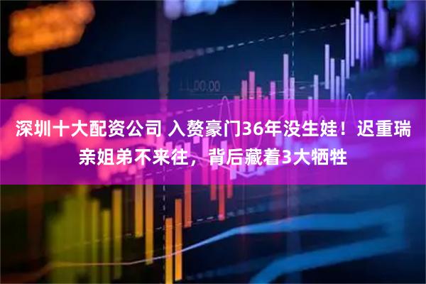 深圳十大配资公司 入赘豪门36年没生娃！迟重瑞亲姐弟不来往，背后藏着3大牺牲