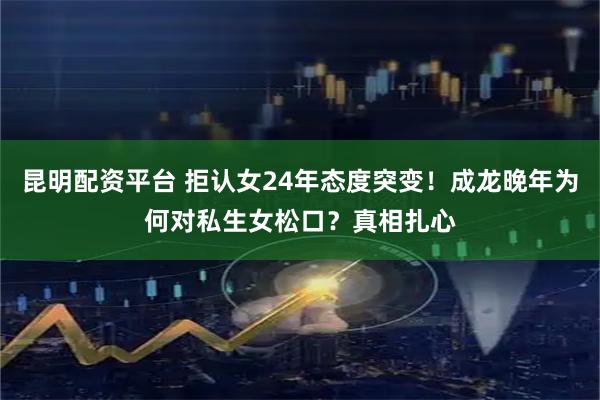 昆明配资平台 拒认女24年态度突变！成龙晚年为何对私生女松口？真相扎心