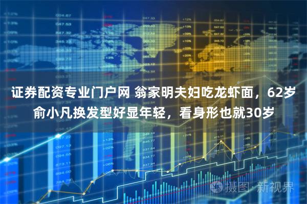 证券配资专业门户网 翁家明夫妇吃龙虾面，62岁俞小凡换发型好显年轻，看身形也就30岁