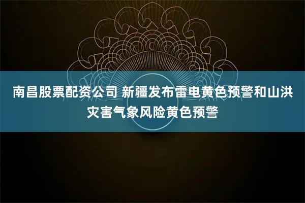 南昌股票配资公司 新疆发布雷电黄色预警和山洪灾害气象风险黄色预警