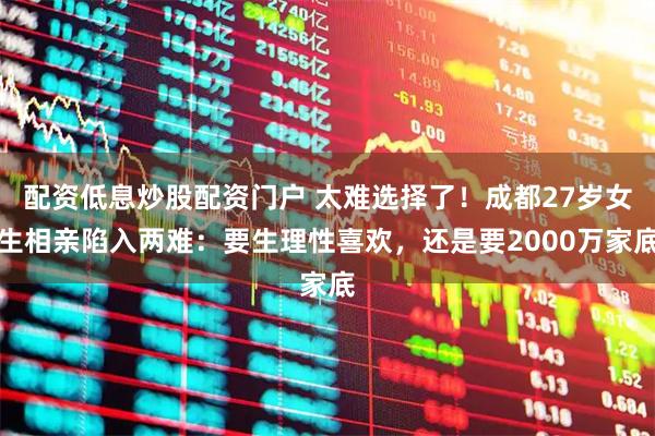 配资低息炒股配资门户 太难选择了！成都27岁女生相亲陷入两难：要生理性喜欢，还是要2000万家底